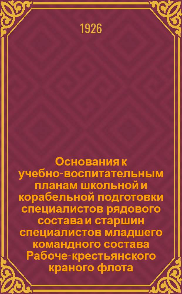 Основания к учебно-воспитательным планам школьной и корабельной подготовки специалистов рядового состава и старшин специалистов младшего командного состава Рабоче-крестьянского краного флота : Сост. по утв. Высш. морск. командованием журн. заседаний Морск. учеб. ком. РККФ №№ 3, 4, 5, 10 1924 г. и №№ 3, 4-1925 г