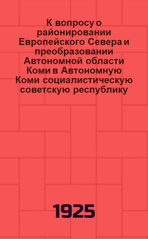К вопросу о районировании Европейского Севера и преобразовании Автономной области Коми в Автономную Коми социалистическую советскую республику : Докл. Коми обл. испол. ком