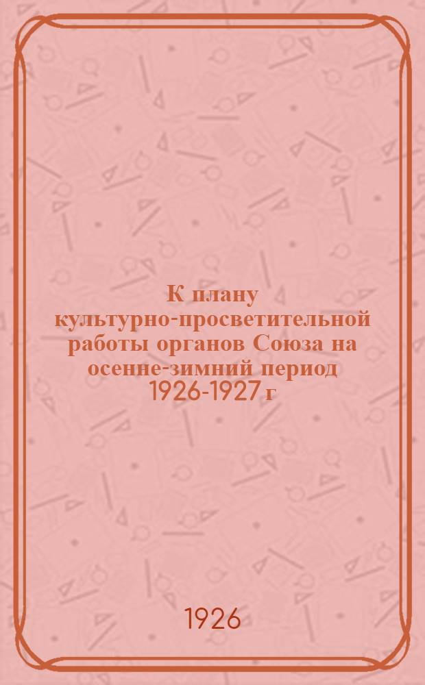 К плану культурно-просветительной работы органов Союза на осенне-зимний период 1926-1927 г.
