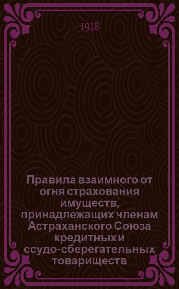 Правила взаимного от огня страхования имуществ, принадлежащих членам Астраханского Союза кредитных и ссудо-сберегательных товариществ, утв. Общ. собр. 15-28 февр. 1918 г.