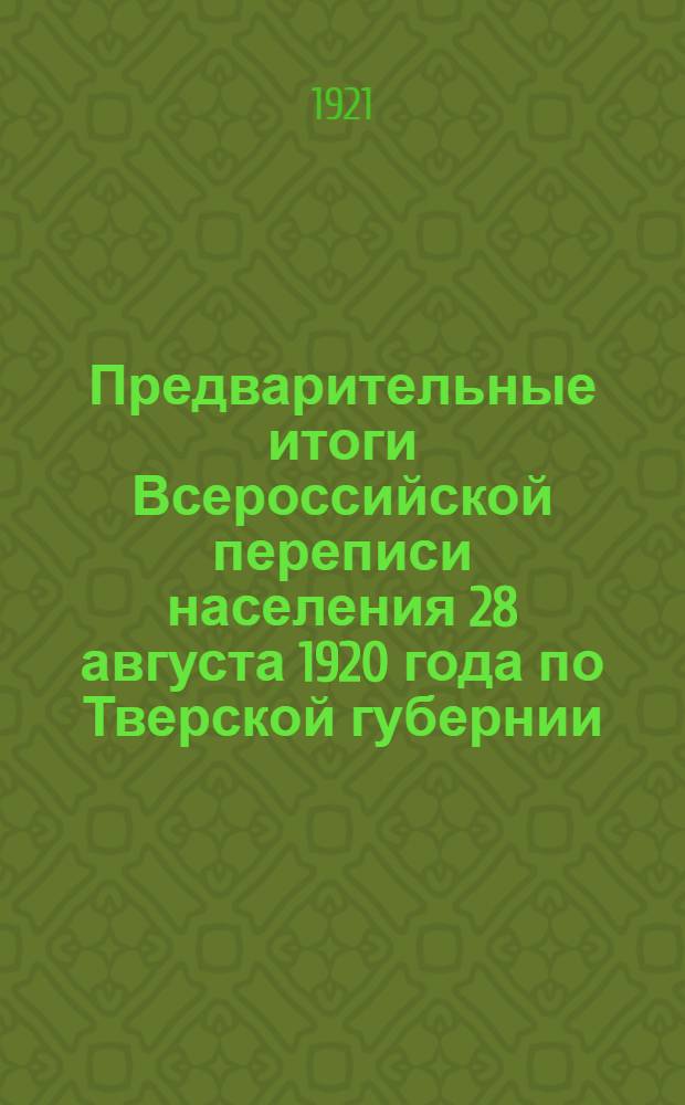 Предварительные итоги Всероссийской переписи населения 28 августа 1920 года по Тверской губернии. Вып.1 : Население в городах и сельских местностях (в поволостных и поуездных итогах)