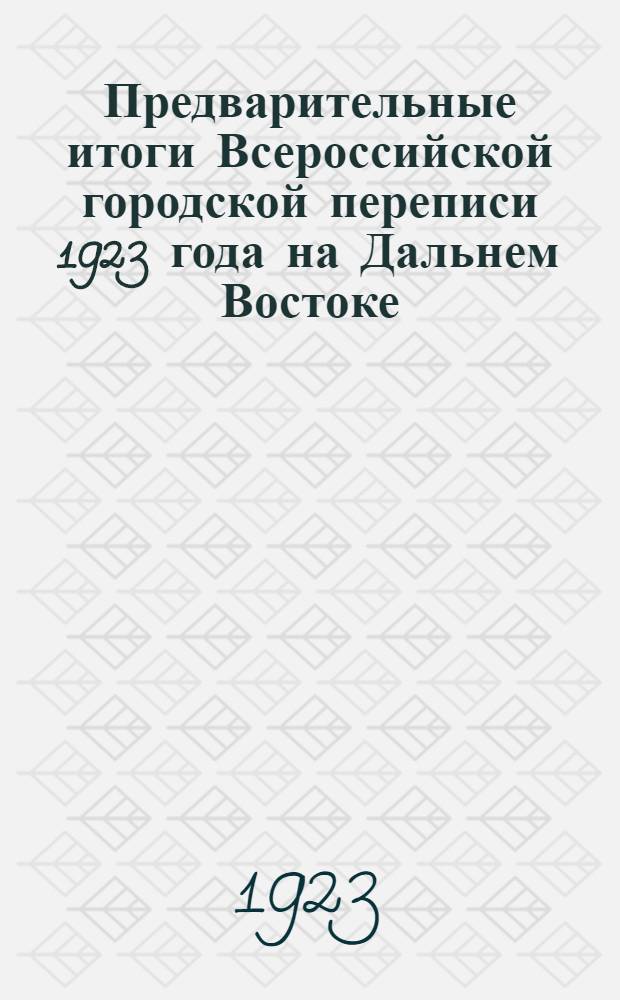 Предварительные итоги Всероссийской городской переписи 1923 года на Дальнем Востоке : (На 13 мая 1923 г.) : Без данных по воин. частям и закрытым воен. и воен.-мор. учреждениям