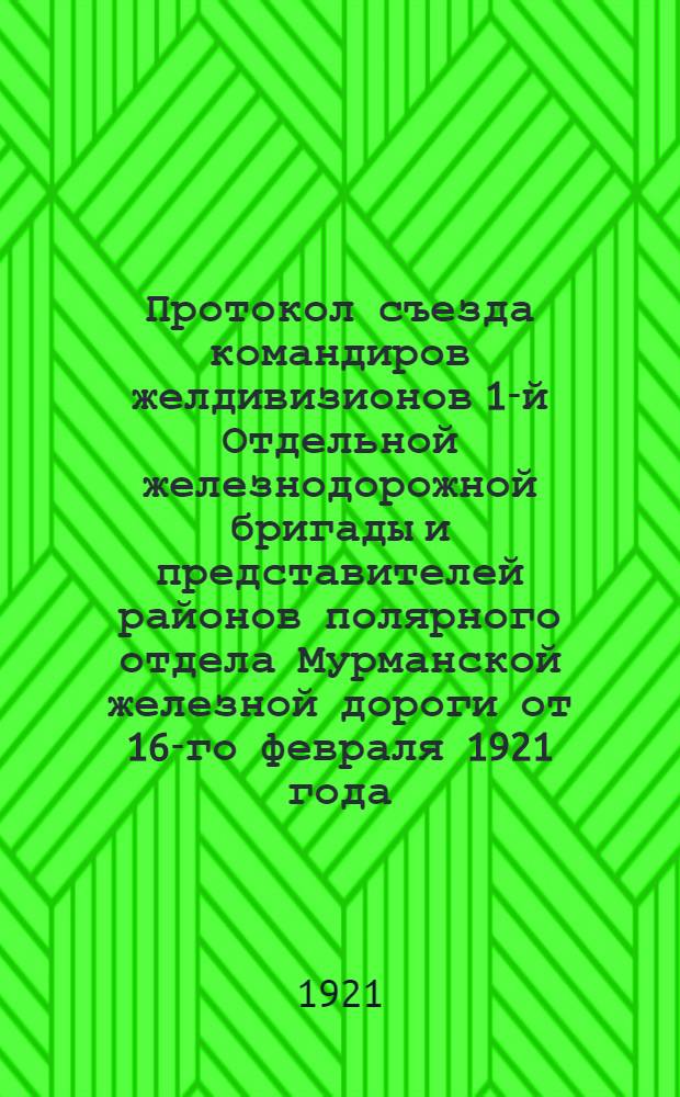Протокол съезда командиров желдивизионов 1-й Отдельной железнодорожной бригады и представителей районов полярного отдела Мурманской железной дороги от 16-го февраля 1921 года
