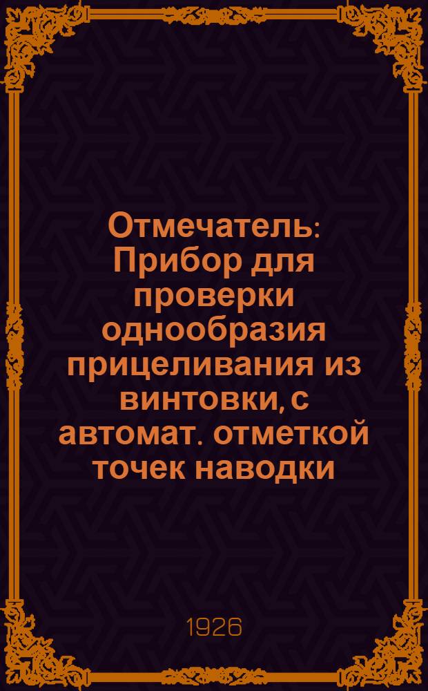 Отмечатель : Прибор для проверки однообразия прицеливания из винтовки, с автомат. отметкой точек наводки, сист. Мельникова