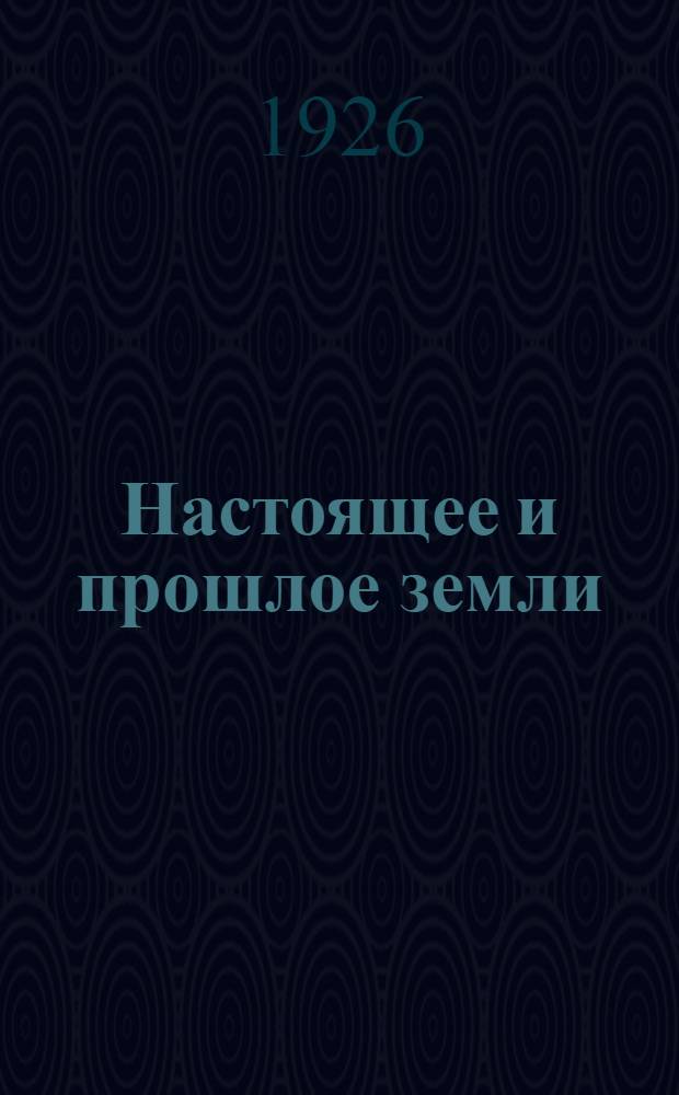 Настоящее и прошлое земли : (Общедоступ. геология и минералогия) С 553 рис. в тексте, [тектон. к. Европ. части СССР, геол. разрезами через Рус. платформу] и с табл. эр и периодов. Ч.1