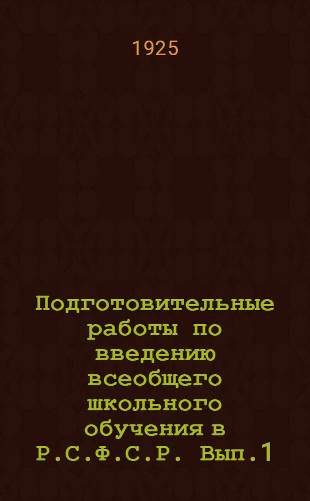 Подготовительные работы по введению всеобщего школьного обучения в Р.С.Ф.С.Р. Вып.1 : Перспективный план, инструктивно-методологические указания местам, обзор подготовительных работ и свод распоряжений