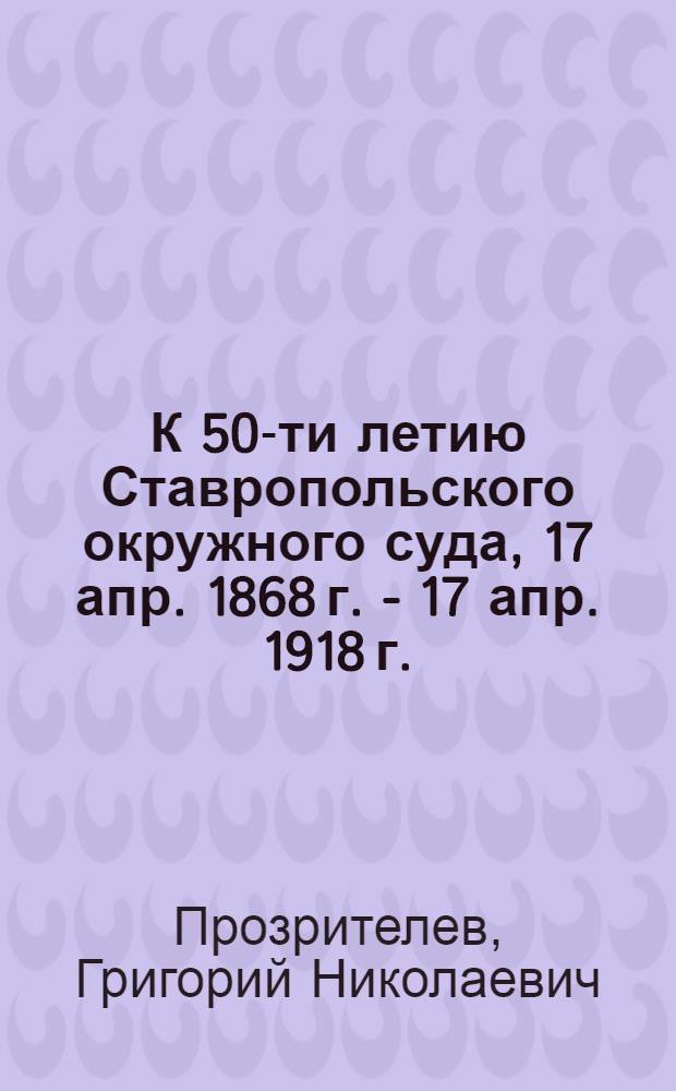 К 50-ти летию Ставропольского окружного суда, 17 апр. 1868 г. - 17 апр. 1918 г.