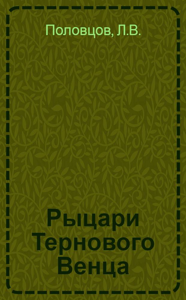 Рыцари Тернового Венца : Воспоминания члена Гос. думы Л.В.Половцова о 1-ом Куб. (ледяном) походе ген. М.В.Алексеева, Л.Г.Корнилова и А.И.Деникина