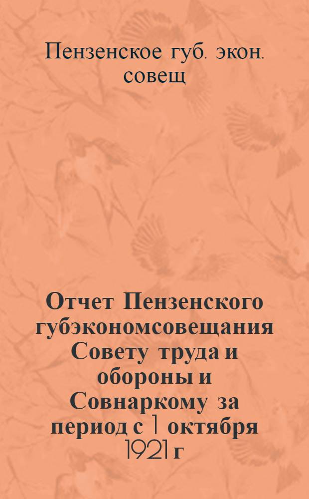 Отчет Пензенского губэкономсовещания Совету труда и обороны и Совнаркому за период с 1 октября 1921 г. по 1 апреля 1922 г. : С особым прил.: Производств.-хозяйств. план работ губотд. Пенз. губисполкома с 1 янв. по 1 окт. 1922 г., рассмотр. и принятый Губ. план. комис. и утвержд. Пленумом Губэкосо