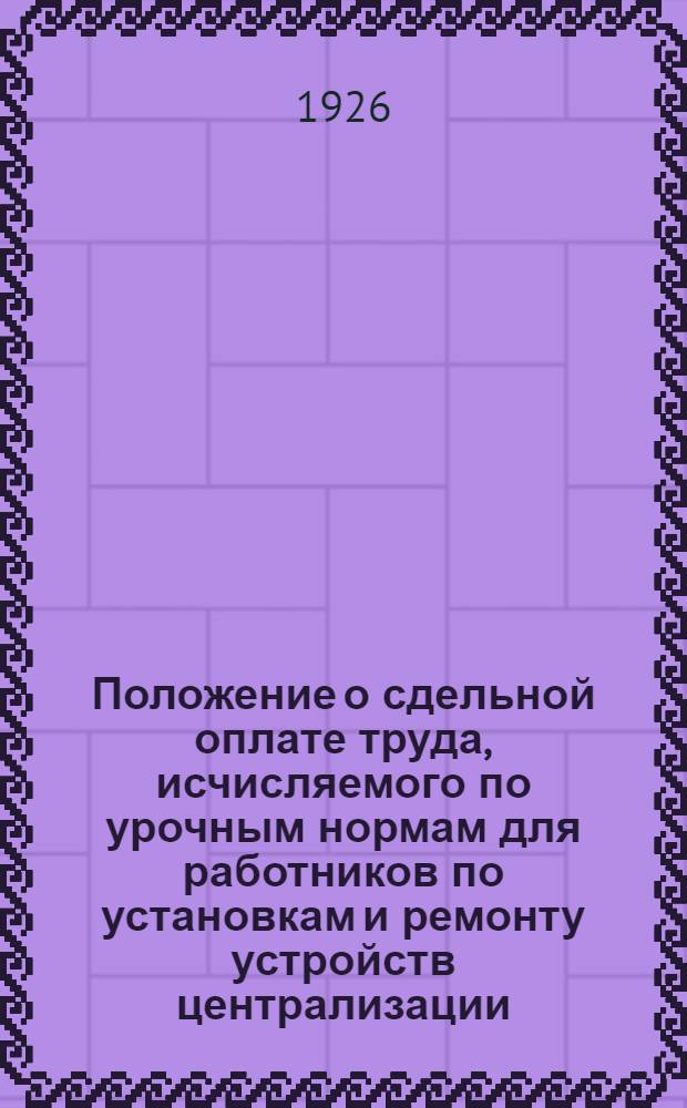 Положение о сдельной оплате труда, исчисляемого по урочным нормам для работников по установкам и ремонту устройств централизации, сигнализации и блокировки и урочные нормы : Утв. 10 мая 1926 г.