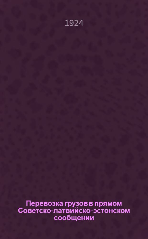 Перевозка грузов в прямом Советско-латвийско-эстонском сообщении : (Приказ начальника Центр. упр. жел. дор. транспорта от 9 авг. 1924 г. № 1054)