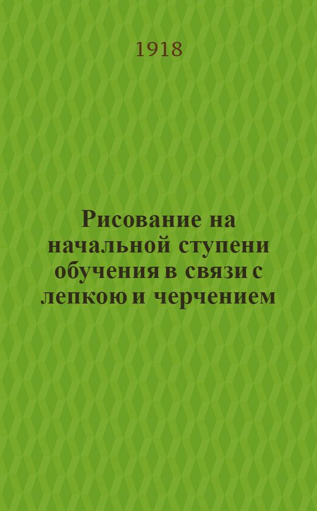 Рисование на начальной ступени обучения в связи с лепкою и черчением : Пособие для воспитателей и преп. : Ил. снимками с ученич. работ и объясн. рис. в тексте
