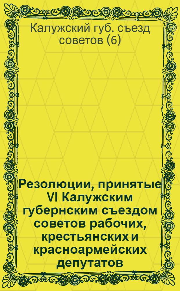 Резолюции, принятые VI Калужским губернским съездом советов рабочих, крестьянских и красноармейских депутатов : 16-17 июня 1921 г
