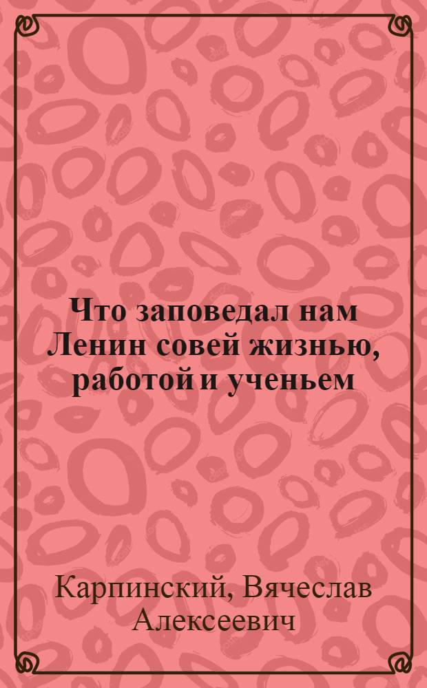 Что заповедал нам Ленин совей жизнью, работой и ученьем : Жизнеописание великого вождя