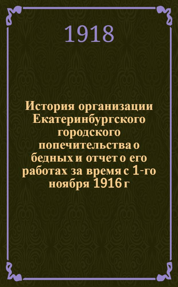 История организации Екатеринбургского городского попечительства о бедных и отчет о его работах за время с 1-го ноября 1916 г. по 1-е июля 1917 г.