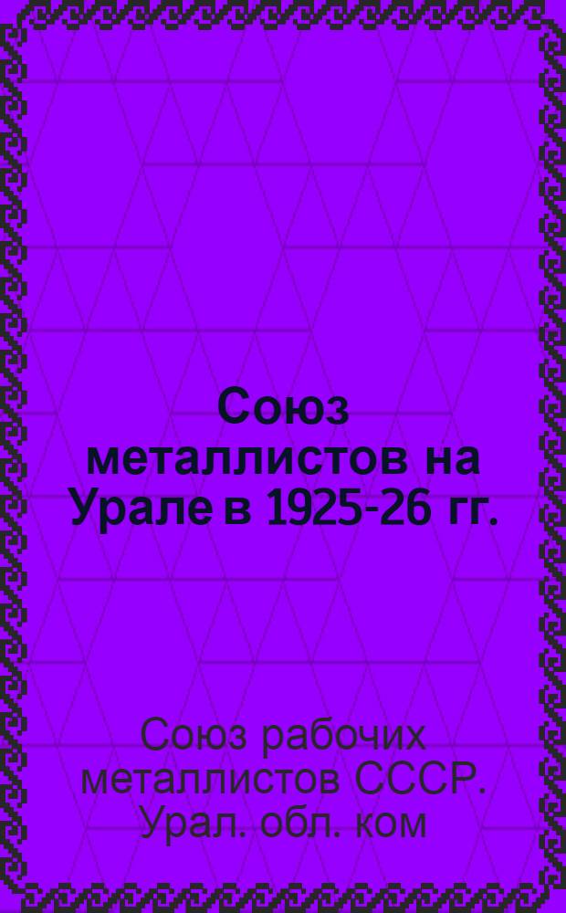 Союз металлистов на Урале в 1925-26 гг. : Отчет Урал. обл. к-та ВСРМ III-му обл. съезду металлистов