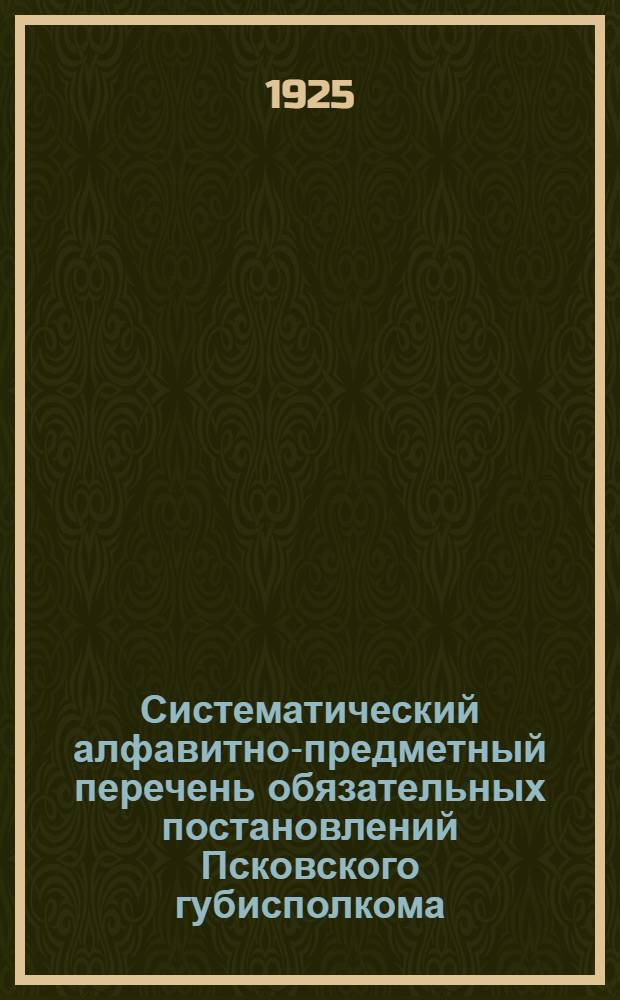 Систематический алфавитно-предметный перечень обязательных постановлений Псковского губисполкома, действующих на 1-ое августа 1925 г. : Сост. на основании Постановления Совещания секретарей волисполкомов и уисполкомов от 13-14 июня 1925 г