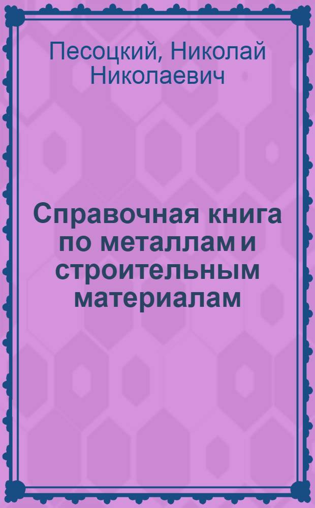 Справочная книга по металлам и строительным материалам : Для строителей, механиков, инж., техников и студентов техникумов и ВУЗ'ов : Описание всех металлов и строит. материалов, с указанием новейших офиц. норм, а также соврем. справ. цен