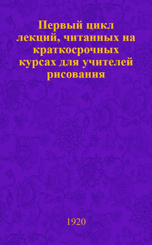 Первый цикл лекций, читанных на краткосрочных курсах для учителей рисования : Соврем. искусство