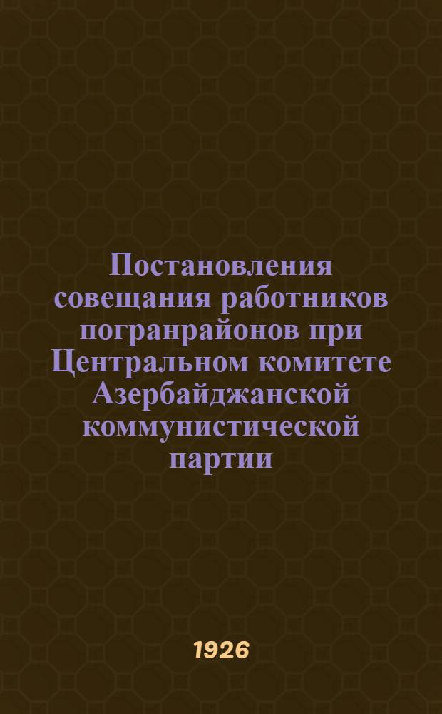 Постановления совещания работников погранрайонов при Центральном комитете Азербайджанской коммунистической партии (б) от 30.11-3.12 1926 : Утв. ЦК АКП(б) 27 дек. 1926 г