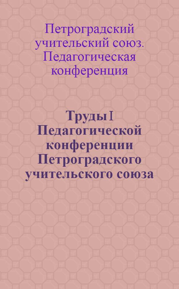 Труды I Педагогической конференции Петроградского учительского союза : 8-22 июля 1918 г.