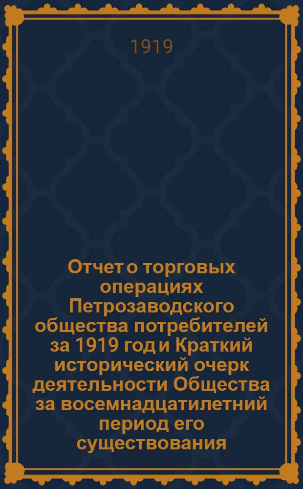 Отчет о торговых операциях Петрозаводского общества потребителей за 1919 год и Краткий исторический очерк деятельности Общества за восемнадцатилетний период его существования (1901-1919 г.г.)