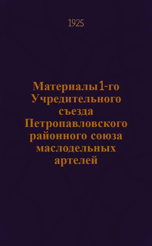Материалы 1-го Учредительного съезда Петропавловского районного союза маслодельных артелей : 1-3 февр. 1925 г