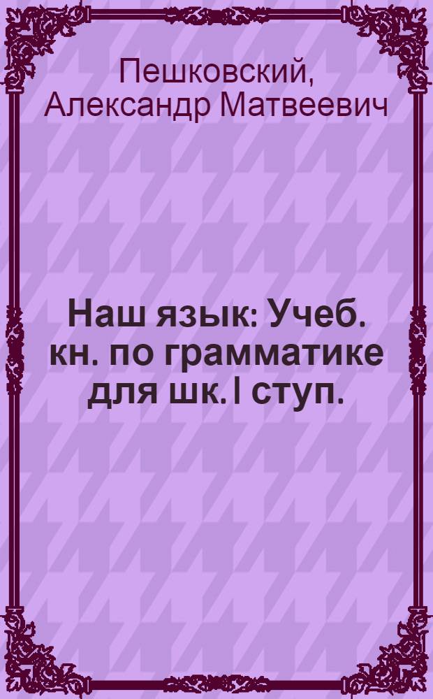 Наш язык : Учеб. кн. по грамматике для шк. I ступ. : Сб. для наблюдений над языком в связи с занятиями правописанием и развитием речи : Кн. для ученика