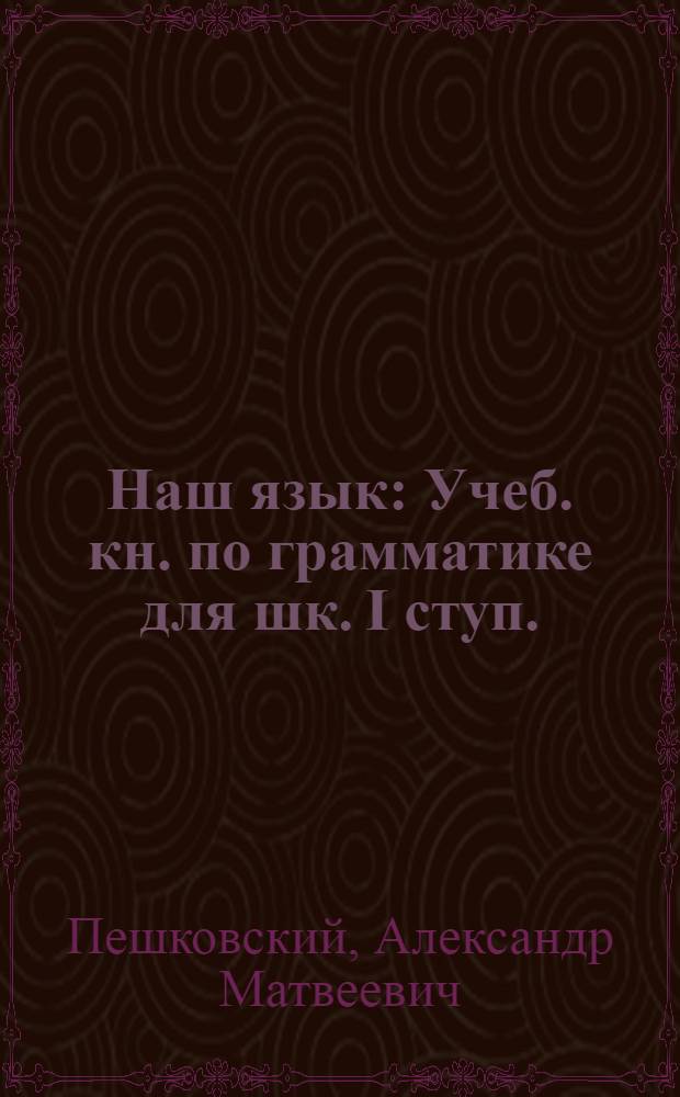 Наш язык : Учеб. кн. по грамматике для шк. I ступ. : Сб. для наблюдений над языком в связи с занятиями правописанием и развитием речи : Кн. для ученика