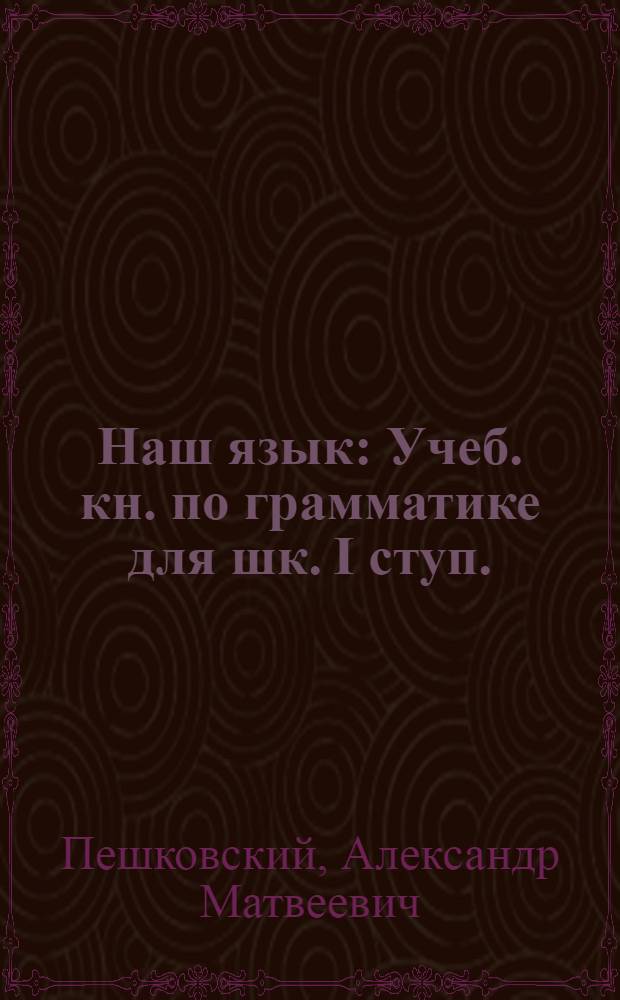 Наш язык : Учеб. кн. по грамматике для шк. I ступ. : Сб. для наблюдений над языком в связи с занятиями правописанием и развитием речи : Кн. для ученика