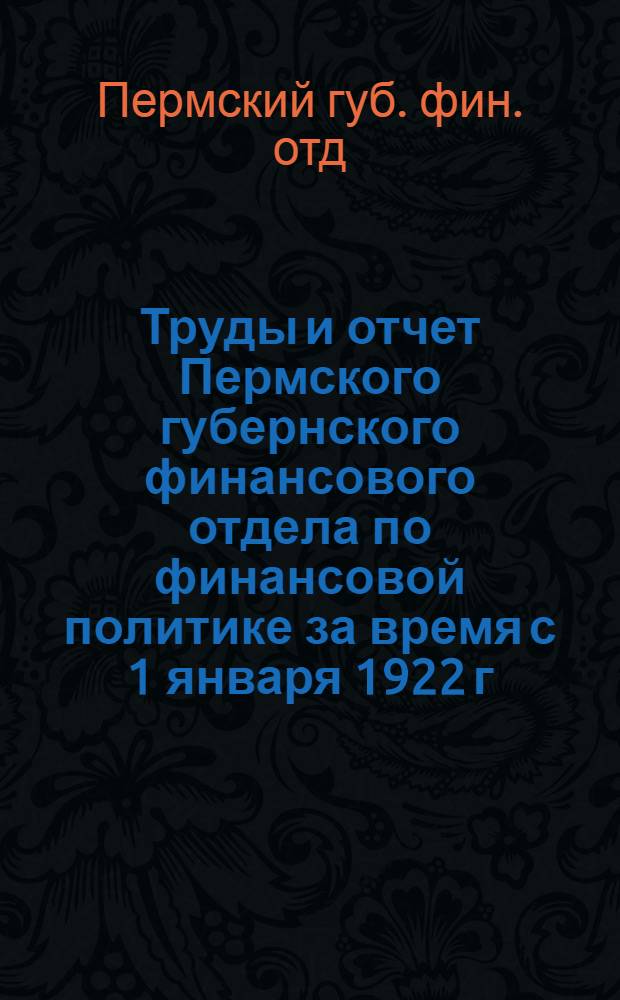 Труды и отчет Пермского губернского финансового отдела по финансовой политике за время с 1 января 1922 г. по 1 июня 1922 г.