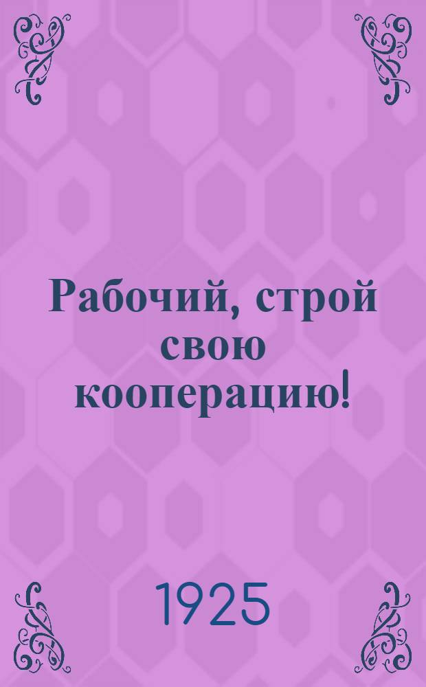 Рабочий, строй свою кооперацию! : Сб.-пособие рабочим клубам по кооперативной агитпропаганде