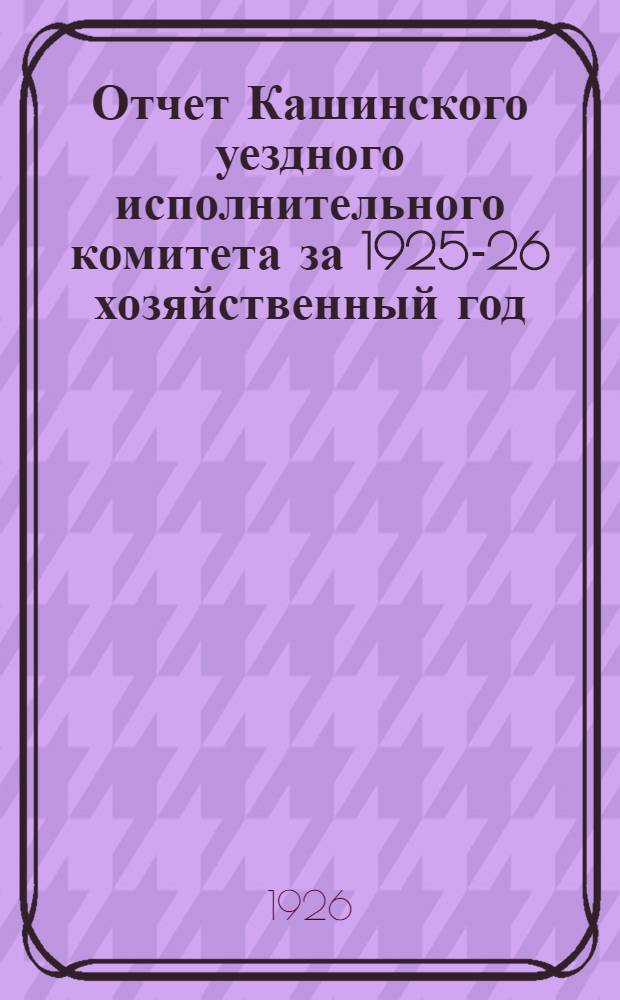 Отчет Кашинского уездного исполнительного комитета за 1925-26 хозяйственный год : (С 1 окт. 1925 г. по 1 окт. 1926 г.) : К XVII уезд. съезду советов