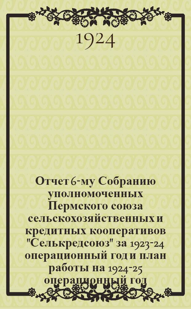 Отчет 6-му Собранию уполномоченных Пермского союза сельскохозяйственных и кредитных кооперативов "Селькредсоюз" за 1923-24 операционный год и план работы на 1924-25 операционный год