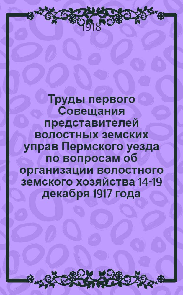 Труды первого Совещания представителей волостных земских управ Пермского уезда по вопросам об организации волостного земского хозяйства 14-19 декабря 1917 года