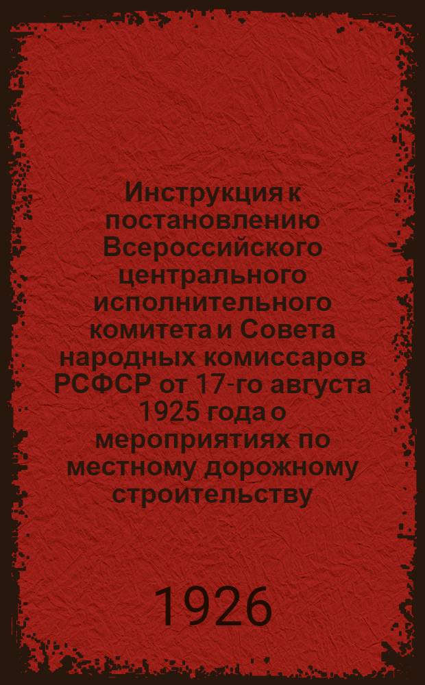 Инструкция к постановлению Всероссийского центрального исполнительного комитета и Совета народных комиссаров РСФСР от 17-го августа 1925 года о мероприятиях по местному дорожному строительству