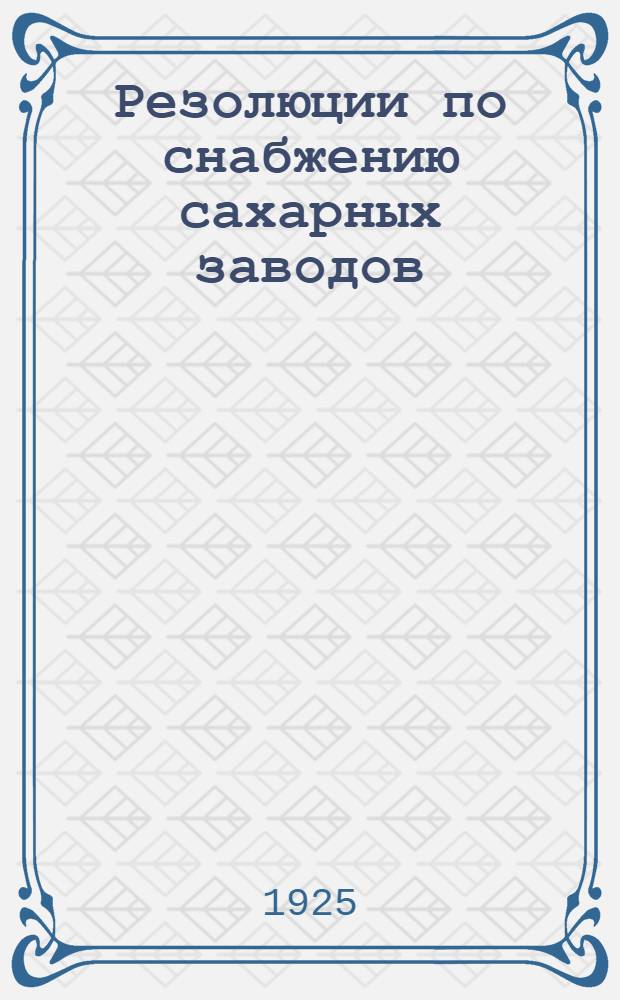 Резолюции по снабжению сахарных заводов : (Приняты на Совещании при Отд. снабжения Правления Сахаротреста 28-30 апр. 1925 г.)