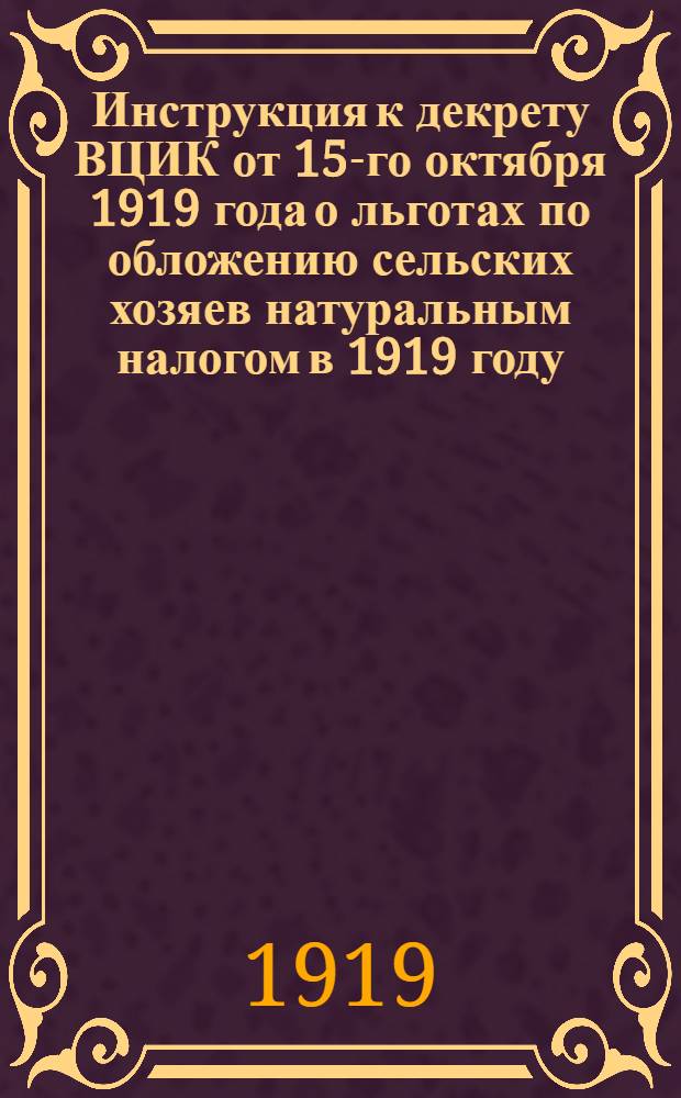 Инструкция к декрету ВЦИК от 15-го октября 1919 года о льготах по обложению сельских хозяев натуральным налогом в 1919 году, данная 21-го октября сего года за № 23152 всем губфинотделам Народным комиссариатом финансов по отделу прямых налогов и пошлин Центрального налогового управления