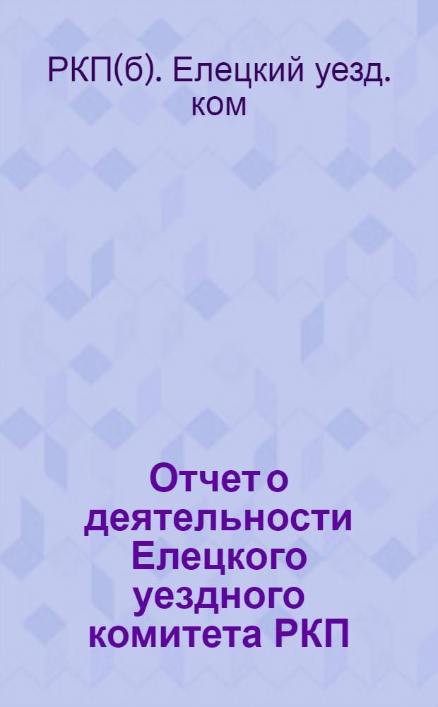 Отчет о деятельности Елецкого уездного комитета РКП (большевиков) : (6 дек. 1920 г. - 18 июня 1921 г.)