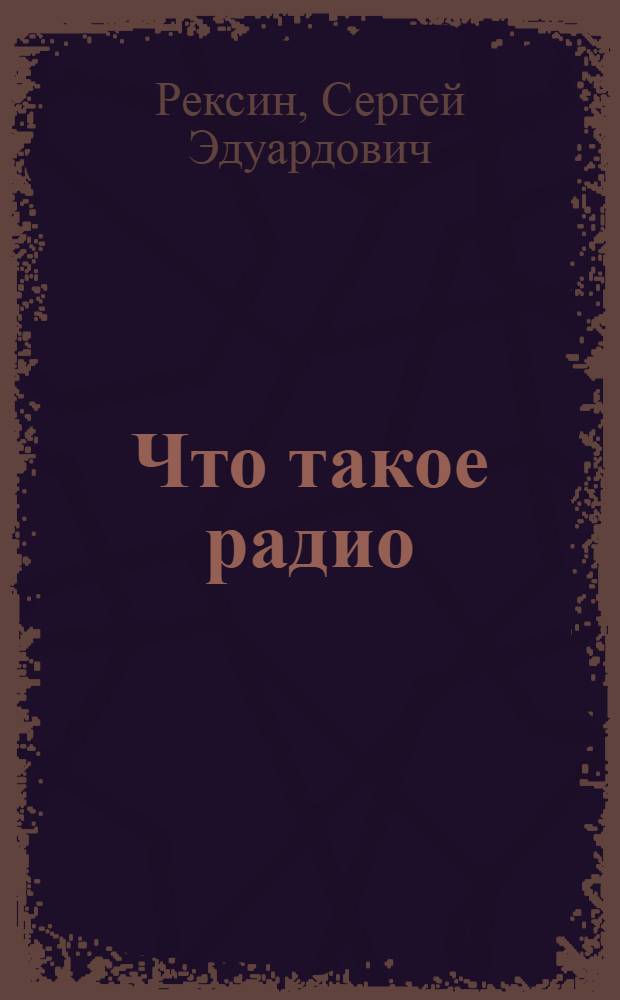 Что такое радио : Основы радио в попул. излож. со ст. Как самому сделать радиоприемник