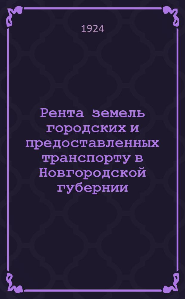 Рента земель городских и предоставленных транспорту в Новгородской губернии : Рента довоен. времени и проект ставок рент. обложения на 1924 г. : Проект, рассмотр. Губ. оценочной комис. и уезд. оценоч. комис. на основании декрета Совнаркома о взимании ренты с земель городских и предоставл. транспорту
