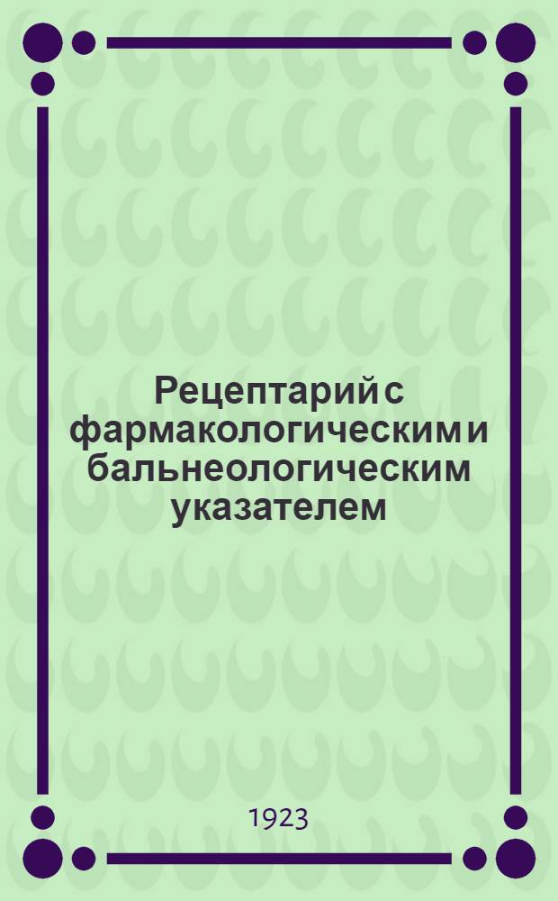 Рецептарий с фармакологическим и бальнеологическим указателем : Пособие при прописывании лекарств. веществ и бальнеол. назначениях для врачей и студентов