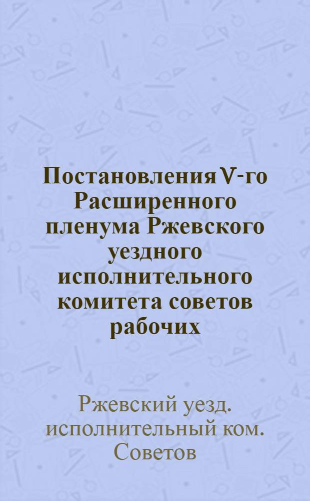 Постановления V-го Расширенного пленума Ржевского уездного исполнительного комитета советов рабочих, крестьянских и красноармейских депутатов : 5-8 февр. 1925 г