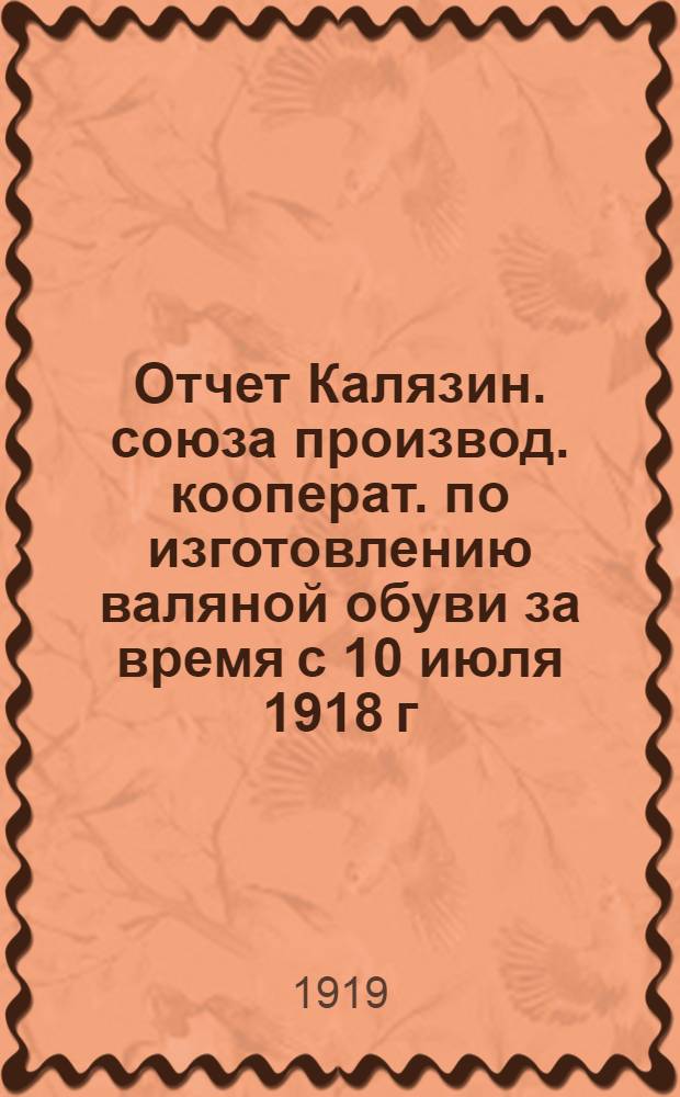 Отчет Калязин. союза производ. кооперат. по изготовлению валяной обуви за время с 10 июля 1918 г. по 1 января 1919 г. (1-й год существования)