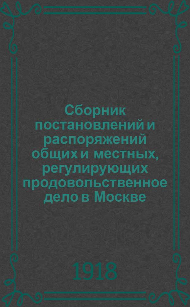 Сборник постановлений и распоряжений общих и местных, регулирующих продовольственное дело в Москве. Вып.1 : Постановления и распоряжения, изданные по 1-е января 1918 г.