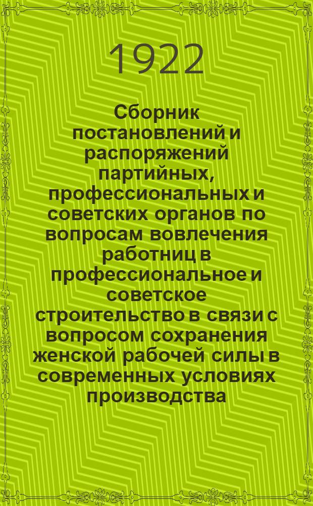 Сборник постановлений и распоряжений партийных, профессиональных и советских органов по вопросам вовлечения работниц в профессиональное и советское строительство в связи с вопросом сохранения женской рабочей силы в современных условиях производства