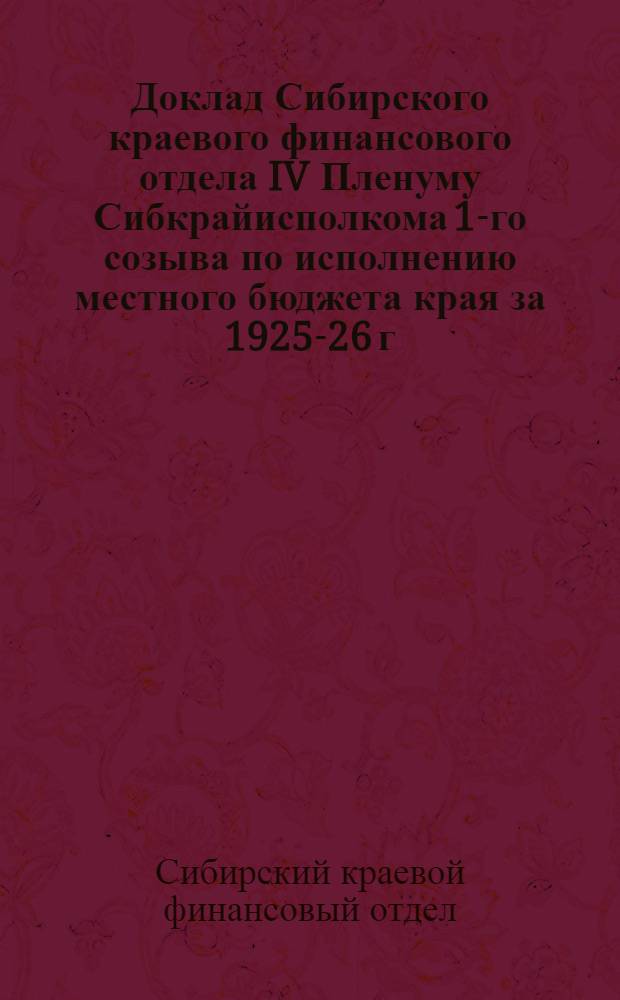Доклад Сибирского краевого финансового отдела IV Пленуму Сибкрайисполкома 1-го созыва по исполнению местного бюджета края за 1925-26 г. и по проекту местного бюджета края на 1926-27 год