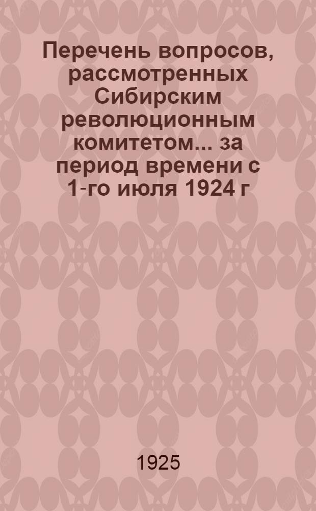 Перечень вопросов, рассмотренных Сибирским революционным комитетом... ... за период времени с 1-го июля 1924 г. по 1-е января 1925 г.