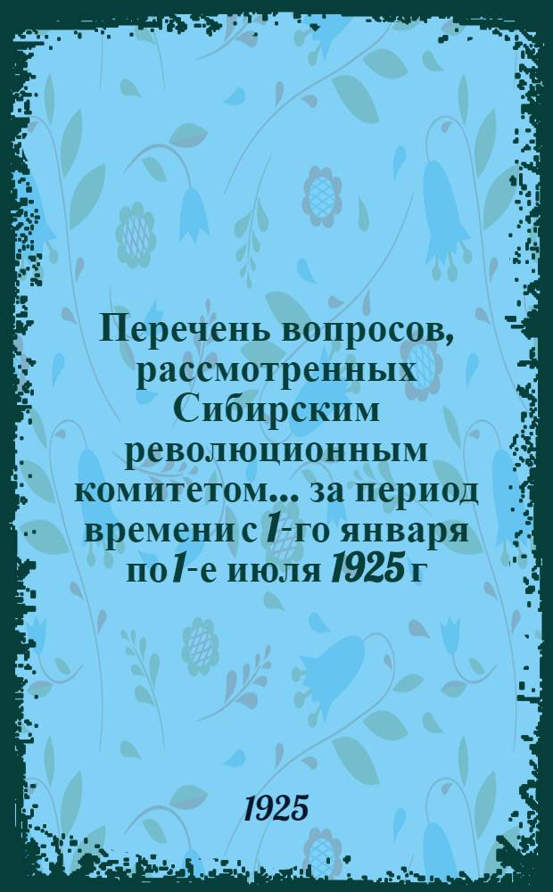 Перечень вопросов, рассмотренных Сибирским революционным комитетом... ... за период времени с 1-го января по 1-е июля 1925 г.