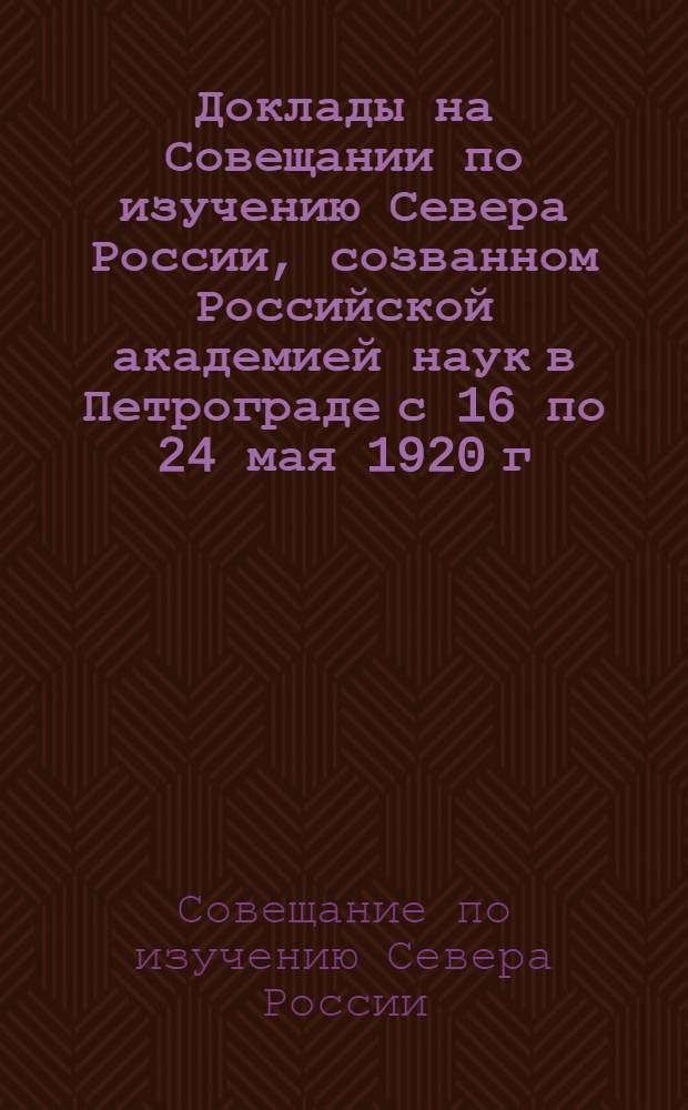 Доклады на Совещании по изучению Севера России, созванном Российской академией наук в Петрограде с 16 по 24 мая 1920 г.